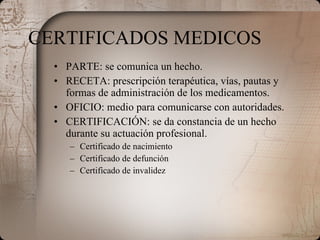CERTIFICADOS MEDICOS PARTE: se comunica un hecho. RECETA: prescripción terapéutica, vías, pautas y formas de administración de los medicamentos. OFICIO: medio para comunicarse con autoridades. CERTIFICACIÓN: se da constancia de un hecho durante su actuación profesional. Certificado de nacimiento Certificado de defunción Certificado de invalidez 