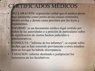 CERTIFICADOS MÉDICOS DECLARACIÓN: exposición verbal que el médico presta bajo juramento como perito en las causas criminales, pleitos civiles y demás casos previstos por las leyes y reglamentos. INFORME: es un documento médico legal emitido por orden de las autoridades o a petición de particulares sobre la significación de ciertos hechos judiciales o administrativos. CONSULTA :”informe de los informes”, se expide sobre hechos que se han sometido previamente a otros estudios pero en los que ha habido discrepancia. TASACION: informe destinado a justipreciar los honorarios de los facultativos. 