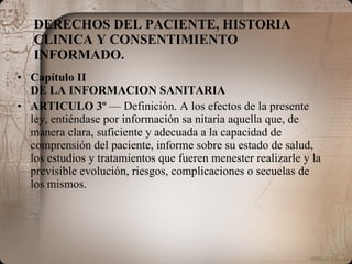DERECHOS DEL PACIENTE, HISTORIA CLINICA Y CONSENTIMIENTO INFORMADO. Capítulo II DE LA INFORMACION SANITARIA ARTICULO 3º  — Definición. A los efectos de la presente ley, entiéndase por información sa nitaria aquella que, de manera clara, suficiente y adecuada a la capacidad de comprensión del paciente, informe sobre su estado de salud, los estudios y tratamientos que fueren menester realizarle y la previsible evolución, riesgos, complicaciones o secuelas de los mismos. 