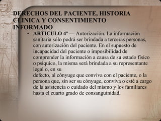 DERECHOS DEL PACIENTE, HISTORIA CLINICA Y CONSENTIMIENTO INFORMADO ARTICULO 4º  — Autorización. La información sanitaria sólo podrá ser brindada a terceras personas, con autorización del paciente. En el supuesto de incapacidad del paciente o imposibilidad de comprender la información a causa de su estado físico o psíquico, la misma será brindada a su representante legal o, en su defecto, al cónyuge que conviva con el paciente, o la persona que, sin ser su cónyuge, conviva o esté a cargo de la asistencia o cuidado del mismo y los familiares hasta el cuarto grado de consanguinidad. 