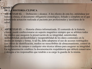 Capítulo IV DE LA HISTORIA CLINICA ARTICULO 12.  — Definición y alcance. A los efectos de esta ley, entiéndase por historia clínica, el documento obligatorio cronológico, foliado y completo en el que conste toda actuación realizada al paciente por profesionales y auxiliares de la salud. ARTICULO 13 . — Historia clínica informatizada. El contenido de la historia clínica, puede confeccionarse en soporte magnético siempre que se arbitren todos los medios que aseguren la preservación de su integridad, autenticidad, inalterabilidad, perdurabilidad y recuperabilidad de los datos contenidos en la misma en tiempo y forma. A tal fin, debe adoptarse el uso de accesos restringidos con claves de identificación, medios no reescribibles de almacenamiento, control de modificación de campos o cualquier otra técnica idónea para asegurar su integridad. La reglamentación establece la documentación respaldatoria que deberá conservarse y designa a los responsables que tendrán a su cargo la guarda de la misma. 