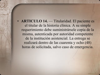 ARTICULO 14.  — Titularidad. El paciente es el titular de la historia clínica. A su simple requerimiento debe suministrársele copia de la misma, autenticada por autoridad competente de la institución asistencial. La entrega se realizará dentro de las cuarenta y ocho (48) horas de solicitada, salvo caso de emergencia. 