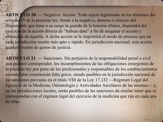 ARTICULO 20.  — Negativa. Acción. Todo sujeto legitimado en los términos del artículo 19 de la presente ley, frente a la negativa, demora o silencio del responsable que tiene a su cargo la guarda de la historia clínica, dispondrá del ejercicio de la acción directa de “habeas data” a fin de asegurar el acceso y obtención de aquélla. A dicha acción se le imprimirá el modo de proceso que en cada jurisdicción resulte más apto y rápido. En jurisdicción nacional, esta acción quedará exenta de gastos de justicia. ARTICULO 21 . — Sanciones. Sin perjuicio de la responsabilidad penal o civil que pudiere corresponder, los incumplimientos de las obligaciones emergentes de la presente ley por parte de los profesionales y responsables de los establecimientos asistenciales constituirán falta grave, siendo pasibles en la jurisdicción nacional de las sanciones previstas en el título VIII de la Ley 17.132 —Régimen Legal del Ejercicio de la Medicina, Odontología y Actividades Auxiliares de las mismas— y, en las jurisdicciones locales, serán pasibles de las sanciones de similar tenor que se correspondan con el régimen legal del ejercicio de la medicina que rija en cada una de ellas. 