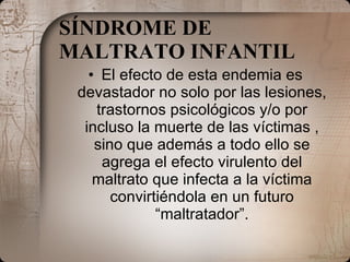 SÍNDROME DE MALTRATO INFANTIL   El efecto de esta endemia es devastador no solo por las lesiones, trastornos psicológicos y/o por incluso la muerte de las víctimas , sino que además a todo ello se agrega el efecto virulento del maltrato que infecta a la víctima convirtiéndola en un futuro “maltratador”. 