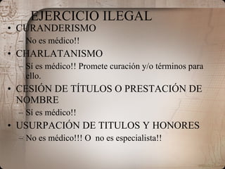 EJERCICIO ILEGAL CURANDERISMO No es médico!! CHARLATANISMO Sí es médico!! Promete curación y/o términos para ello. CESIÓN DE TÍTULOS O PRESTACIÓN DE NOMBRE Sí es médico!!  USURPACIÓN DE TITULOS Y HONORES No es médico!!! O  no es especialista!! 