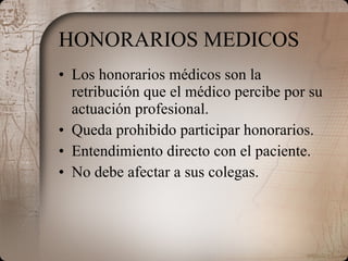 HONORARIOS MEDICOS Los honorarios médicos son la retribución que el médico percibe por su actuación profesional. Queda prohibido participar honorarios. Entendimiento directo con el paciente. No debe afectar a sus colegas. 