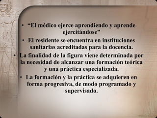 “ El médico ejerce aprendiendo y aprende ejercitándose” El residente se encuentra en instituciones sanitarias acreditadas para la docencia. La finalidad de la figura viene determinada por la necesidad de alcanzar una formación teórica y una práctica especializada. La formación y la práctica se adquieren en forma progresiva, de modo programado y supervisado. 
