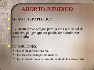 ABORTO JURIDICO ABORTO TERAPEUTICO: Evitar un grave peligro para la vida o la salud de la madre, peligro que no pueda ser evitado por otros medios CONDICIONES: Que el diagnóstico sea real Que sea efectuado por un médico Que se cuente con el consentimiento de la embarazada  