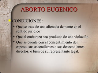 ABORTO EUGENICO CONDICIONES: Que se trate de una alienada demente en el sentido jurídico Que el embarazo sea producto de una violación Que se cuente con el consentimiento del esposo, sus ascendientes o sus descendientes directos, o bien de su representante legal. 