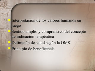 Interpretación de los valores humanos en juego Sentido amplio y comprensivo del concepto de indicación terapéutica Definición de salud según la OMS Principio de beneficencia 