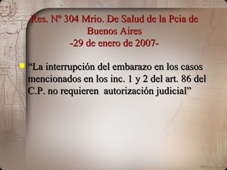 Res. Nº 304 Mrio. De Salud de la Pcia de Buenos Aires -29 de enero de 2007- “ La interrupción del embarazo en los casos mencionados en los inc. 1 y 2 del art. 86 del C.P. no requieren  autorización judicial” 