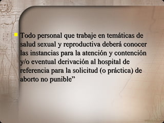 Todo personal que trabaje en temáticas de salud sexual y reproductiva deberá conocer las instancias para la atención y contención y/o eventual derivación al hospital de referencia para la solicitud (o práctica) de aborto no punible” 