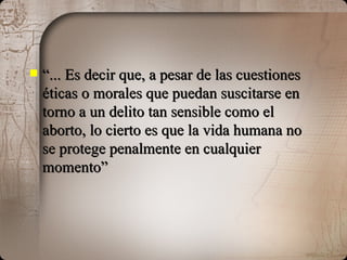 “ ... Es decir que, a pesar de las cuestiones éticas o morales que puedan suscitarse en torno a un delito tan sensible como el aborto, lo cierto es que la vida humana no se protege penalmente en cualquier momento” 