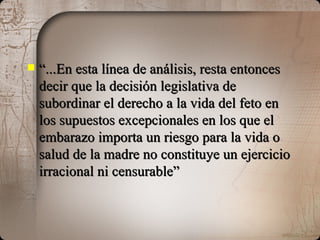 “ ...En esta línea de análisis, resta entonces decir que la decisión legislativa de subordinar el derecho a la vida del feto en los supuestos excepcionales en los que el embarazo importa un riesgo para la vida o salud de la madre no constituye un ejercicio irracional ni censurable” 
