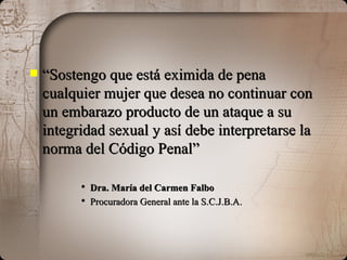 “ Sostengo que está eximida de pena cualquier mujer que desea no continuar con un embarazo producto de un ataque a su integridad sexual y así debe interpretarse la norma del Código Penal” Dra. María del Carmen Falbo Procuradora General ante la S.C.J.B.A. 