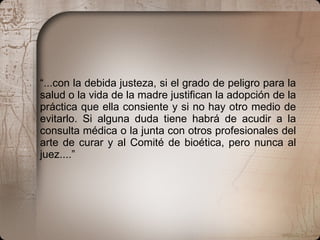 “ ...con la debida justeza, si el grado de peligro para la salud o la vida de la madre justifican la adopción de la práctica que ella consiente y si no hay otro medio de evitarlo. Si alguna duda tiene habrá de acudir a la consulta médica o la junta con otros profesionales del arte de curar y al Comité de bioética, pero nunca al juez....” 