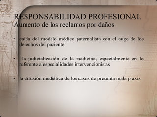 RESPONSABILIDAD PROFESIONAL  Aumento de los reclamos por daños caída del modelo médico paternalista con el auge de los derechos del paciente la judicialización de la medicina, especialmente en lo referente a especialidades intervencionistas la difusión mediática de los casos de presunta mala praxis 