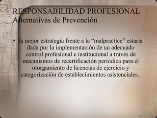 RESPONSABILIDAD PROFESIONAL  Alternativas de Prevención la mejor estrategia frente a la “malpractice” estaría dada por la implementación de un adecuado control profesional e institucional a través de mecanismos de recertificación periódica para el otorgamiento de licencias de ejercicio y categorización de establecimientos asistenciales.   