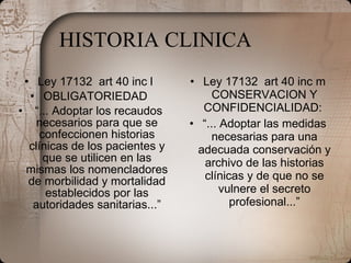 HISTORIA CLINICA Ley 17132  art 40 inc l  OBLIGATORIEDAD  “ ... Adoptar los recaudos necesarios para que se confeccionen historias clínicas de los pacientes y que se utilicen en las mismas los nomencladores de morbilidad y mortalidad establecidos por las autoridades sanitarias...” Ley 17132  art 40 inc m CONSERVACION Y CONFIDENCIALIDAD:  “ ... Adoptar las medidas necesarias para una adecuada conservación y archivo de las historias clínicas y de que no se vulnere el secreto profesional...” 