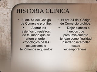 HISTORIA CLINICA El art. 54 del Código de Comercio prohibe:            Alterar los asientos o registros, de tal modo que se altere el orden cronológico de las actuaciones o fenómenos requeridos El art. 54 del Código de Comercio prohibe:            Dejar blancos o huecos que presumiblemente tengan como finalidad insertar o interpolar textos extemporáneos. 
