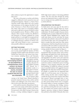 36 MAY 2020
Centering Immigrant Youth Voices: Writing as Counterstorytelling
ESOL high school students in becoming published
authors. The class took them through the writing
process and empowered them to express their jour-
neys in writing and, later, publish their memoirs in
an edited collection.
IMPLEMENTING THE PROJECT
To build interest and create space for this work in
the school community, Manuel began by encour-
aging students to see publishing as something they
could achieve. He shared examples of journey stories,
including his own, to assure students that the task was
attainable. Manuel highlighted how, together, they
could make history, not just read about the history
contained in the textbook or discussed in the political
arena devoid of their voices. He encouraged the stu-
dents to consider how their stories have value, power,
and importance. Each hour-long afternoon session was
structured to allow the students to read mentor texts,
discuss techniques, brainstorm and draft, share their
writing, and plan for future sessions (see Figure 1).
In designing the workshop sessions, Manuel
incorporated videos of Latinx writers, such as Esmer-
alda Santiago and Judith Ortiz-Cofer, who have pub-
lished autobiographies. Students watched, listened,
and responded to the authors’ stories and to elements
of craft. To help students move from the workshop to
the hands-on writing activity, Manuel created oppor-
tunities for students to draft shorter pieces of writing
designed to invite personal connection and confi-
dence-building. To scaffold the crafting of a personal
story, he provided students with suggested structures
highlighted in the videos they watched, inviting them,
for example, to consider how one organizing frame
might be to tell the journey story in three parts—
before, during, and after. And as students began to
consider the types of stories they wanted to share about
their journeys, Manuel encouraged them to inter-
view relatives and peers with similar experiences and
use other journey-related mentor texts as exemplars.
He wanted students to become investigators of their
own stories, corroborating their feelings, tensions,
love, and then centering their own voices in their sto-
ries. The students were invited to draw on their full
linguistic repertoires, writing in whatever languages
they preferred as they drafted. Ultimately, they wrote
when students are given the opportunity to express
their voices.
We come to this project as teachers and scholars
engaged in collaborative work centered on story and
immigration/migration. Manuel is a Puerto Rican
classroom teacher whose efforts led to the creation
and maintenance of the program described in this
article. Francisco is a Puerto Rican doctoral candi-
date whose work centers on encouraging children
and youth to talk back to systems of injustice in their
local and global contexts. Wendy is a White teacher
educator whose research examines the affordances
and limitations of literature published for young
people and how it is and might be incorporated into
curricula and classrooms. Francisco and Manny met
at a bilingual education conference in Denver, Col-
orado, and invited Wendy to join a conversation
about possible collaborative opportunities.
SETTING THE SCENE
The students who participated in this experience
were recently arrived English for Speakers of Other
Languages (ESOL) students who relocated to central
Florida from Puerto Rico and various Latin Amer-
ican countries, including Mexico and Venezuela,
due to the proximity of
local industry and jobs,
affordable housing, and
a quality education for
their children. In spring
2017, Manuel was a
classroom teacher at a
high school in Kissim-
mee. When an assistant
principal shared a book
that featured a collec-
tion of memoirs about
coming to the United States, Manuel identified a
potential connection between these authors and his
students and challenged a few of the seniors in his
class to write stories about their own journeys.
As he read the narratives, Manuel knew the stu-
dents’ stories were unique and decided to expand the
initiative to include students outside of his classes.
He sponsored a club called Coming to America that
became a writing workshop designed to support
Manuel began by
encouraging students
to see publishing as
something they could
achieve. He shared
examples of journey
stories, including
his own, to assure
students that the task
was attainable.
EJ_May_2020_B.indd 36 4/17/20 10:16 AM
 