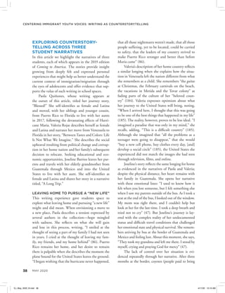 38 MAY 2020
Centering Immigrant Youth Voices: Writing as Counterstorytelling
EXPLORING COUNTERSTORY-
TELLING ACROSS THREE
STUDENT NARRATIVES
In this article we highlight the narratives of three
students, each of which appears in the 2019 edition
of Coming to America. The stories provide insight
growing from deeply felt and expressed personal
experiences that might help us better understand the
current context of immigration/migration through
the eyes of adolescents and offer evidence that sup-
ports the value of such writing in school spaces. 
Paola Quiñones, whose writing appears at
the outset of this article, titled her journey story,
“Blessed!” She self-identifies as female and Latina
and moved, with her siblings and younger cousin,
from Puerto Rico to Florida to live with her aunts
in 2017, following the devastating effects of Hurri-
cane Maria. Valeria Rojas describes herself as female
and Latina and narrates her move from Venezuela to
Florida in her story, “Between Tastes and Colors: Life
Is Not What We Imagine.” She describes the social
upheaval resulting from political change and corrup-
tion in her home nation and her family’s subsequent
decision to relocate. Seeking educational and eco-
nomic opportunities, Joseline Barrios leaves her par-
ents and travels with her elderly grandmother from
Guatemala through Mexico and into the United
States to live with her aunt. She self-identifies as
female and Latina and shares her story in a narrative
titled, “A Long Trip.”
LEAVING HOME TO PURSUE A “NEW LIFE”
This writing experience gave students space to
explore what leaving home and pursuing “a new life”
might and did mean. When envisioning a move to
a new place, Paola describes a tension expressed by
several authors in the collection—hope mingled
with sadness. She reflects on what she will gain
and lose in this process, writing, “I smiled at the
thought of seeing a part of my family I had not seen
in years. I cried at the thought of leaving my fam-
ily, my friends, and my home behind” (86). Puerto
Rico remains her home, and her desire to remain
there is palpable when she describes the moment the
plane bound for the United States leaves the ground:
“I began wishing that the hurricane never happened,
that all those nightmares weren’t made, that all those
people suffering, yet to be located, could be carried
to safety, that the leaders of my country strived to
make Puerto Rico stronger and better than before
Maria came” (86).
Valeria’s description of her home country reflects
a similar longing when she explains how the situa-
tion in Venezuela left the nation different from what
she remembers as a child. She remembers “the gaitas
at Christmas, the February carnivals on the beach,
the vacations in Merida and the Tovar colony” as
fading parts of the culture of her “beloved coun-
try” (184). Valeria expresses optimism about what
her journey to the United States will bring, noting,
“When I arrived here, I thought that this was going
to be one of the best things that happened in my life”
(185). The reality, however, proves to be less ideal. “I
imagined a paradise that was only in my mind,” she
recalls, adding, “This is a difficult country” (185).
Although she imagined that “all the problems as a
teenager were going to disappear,” that she would
“buy a new cell phone, buy clothes every day, [and]
develop a social circle” (185), the United States she
experienced did not match the images she had seen
through television, films, and online.
Joseline’s story reflects the same longing for home
as evidenced in the narratives of Paola and Valeria;
despite the physical distance, her heart remains with
her family in Guatemala. She opens her narrative
with these emotional lines: “I used to know how it
felt when you lost someone, but I felt something else
when I saw my parents outside of the bus. As I took a
seat at the end of the bus, I looked out of the window.
My mom was right there, and I couldn’t help but
look at her for the last time. I took a deep breath and
tried not to cry” (47). But Joseline’s journey is lay-
ered with the complex reality of her undocumented
status and difficult travel conditions that challenged
her emotional state and physical survival. She remem-
bers arriving by bus at the border of Guatemala and
Mexico and feeling lost. About this moment, she says,
“They took my grandma and left me there. I stood by
myself, crying and praying God for mercy” (47). 
The lack of control over her situation is evi-
denced repeatedly through her narrative. After three
months at the border, coyotes (people paid to bring
EJ_May_2020_B.indd 38 4/17/20 10:16 AM
 