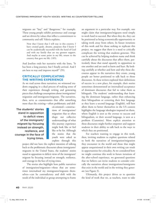 40 MAY 2020
Centering Immigrant Youth Voices: Writing as Counterstorytelling
an argument in a particular way. For example, one
might claim that immigrants/migrants need simply
to work hard to succeed. But when they do, they can
be positioned as being economically opportunistic or
taking work away from others. In future iterations
of this work and for those seeking to replicate this
project, we suggest that there is a need to critically
complicate the writing that students generate. This
can be achieved by helping students name and think
carefully about the discourses that affect them, par-
ticularly those that stand squarely in opposition to
one another and are used to harm and hurt. By look-
ing carefully at whether and how and why these dis-
courses appear in the narratives they create, young
people are better positioned to talk back to those
discourses. As these writers explored their definitions
of success in a new place, for example, their stories
sometimes demonstrated an internalized acceptance
of dominant discourses that fail to value them as
bilinguals. The students’ understanding that learn-
ing the dominant language, rather than enhancing
their bilingualism or centering their first language
as they learn a second language (English), will best
allow them to better themselves in the US context
highlights the language ideologies imposed on them,
where English is seen as the avenue to success and
bilingualism, or their second language, is seen as a
problem (Cummins). More explicit attention to
these discourses might further empower and support
students in their ability to talk back to the ways in
which they are positioned.
For teachers wanting to engage in this work,
then, inviting students to explore questions related
to both the narratives of immigration/migration
they encounter in the world and those that might
appear unquestioned in their own writing can result
in opportunities for criticality. As we considered how
we might continue this work in future iterations of
the after-school experience, we generated questions
that we believe can invite students to consider criti-
cally the narratives about immigrations/immigrants
that exist in the world and in the writing they gener-
ate (see Figure 3).
Ultimately, this project drives us to question
the kind of work that we, as teachers, want to take
migrants are “lazy” and “dangerous,” for example.
These young people exhibit persistence and courage
and are driven by values that reflect a commitment to
community and self. Valeria explains,
Now that I know that I will stay in this country, I
have created goals, dreams, purposes that I know I
can be academically successful with the hand of God
and with my family that are my greatest support.
And maybe at some point in my life, return to the
country that gave me life. (185).
And Joseline ends her narrative with the lines, “It
has been a long journey, but I finally arrived. And I
am here to stay and improve myself” (55).
CRITICALLY COMPLICATING
THE WRITING EXPERIENCE
As we read across these narratives, we witnessed stu-
dents engaging in a dual process of making sense of
their experiences through writing and generating
pieces that challenge assumptions about immigration/
migration and immigrants/migrants. The narratives,
then, serve as counterstories that offer something
more than the existing—often problematic and defi-
cit-oriented—construc-
tions of immigration/
migration that so often
shape our collective
understandings of what
this journey experience
might look like or feel
like or be for. Although
the stories that the
youth were asked to
explore through this
project did not have the explicit intention of talking
back to the problematic discourses about immigrants/
migrants in the United States, the students’ stories
stand in opposition to deficit views of the immigrant/
migrant by focusing instead on strength, resilience,
and courage in the face of trying times.
The stories also highlight how public narratives
of immigration/migration—those that are some-
times internalized my immigrants/migrants them-
selves—can be contradictory and shift with the
needs of the individual or group attempting to frame
The students’ stories
stand in opposition
to deficit views
of the immigrant/
migrant by focusing
instead on strength,
resilience, and
courage in the face of
trying times.
EJ_May_2020_B.indd 40 4/17/20 10:16 AM
 