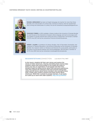 42 MAY 2020
Centering Immigrant Youth Voices: Writing as Counterstorytelling
READWRITETHINKCONNECTION Lisa Storm Fink, RWT
In this lesson, students tell their own stories and explore the
stories of other Americans. Hearing and telling these stories helps
students realize that social studies is not simply the study of
history but also an exploration of real people and their lives.
Students begin by telling stories about their personal experiences.
They then explore the character traits that promote democratic
ideals and tell stories about family members who exemplify these
traits. Finally, they conduct research and share stories about
Americans. While this is aimed at younger learners, it can easily
be scaled up to work with older students. http://bit.ly/2V8X9Jt
FRANCISCO TORRES is a PhD candidate in literacy studies at the University of Colorado Boulder.
His work focuses on the intersection of popular culture, language, and race to encourage youth
and children to critically examine their worlds and work to change them. He has been a member
of NCTE since 2017 and can be contacted at Francisco.Torres@colorado.edu.
WENDY J. GLENN is a professor of Literacy Studies, chair of Secondary Humanities, and
codirector of Teacher Education in the School of Education at the University of Colorado
Boulder. Her research centers on literature and literacies for young adults, particularly in
the areas of sociocultural analyses and critical pedagogies. She has been a member of
NCTE since 2001 and can be contacted at wendy.glenn@colorado.edu.
MANUEL HERNANDEZ has been an English language arts teacher for more than three
decades. He is the founder of a school club, Coming to America, that has transformed
story writing into three books in a series. He can be contacted at josejosue24@gmail.com.
EJ_May_2020_B.indd 42 4/17/20 10:16 AM
 