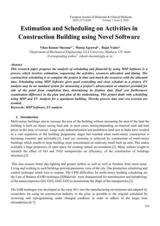 European Journal of Molecular & Clinical Medicine
ISSN 2515-8260 Volume 7, Issue 4, 2020
310
Estimation and Scheduling on Activities in
Construction Building using Novel Software
Vikas Kumar Sharmaa,*, Manoj Agrawala , Rajat Yadava
a
Department of Mechanical Engineering, GLA University, Mathura, UP, India
Corresponding author*
-vikash.sharma@gla.ac.in
Abstract
This research paper proposes the analysis of scheduling and financial by using MSP Software is a
process which involves estimation, sequencing the activities, resources allocation and timing. The
construction scheduling is to complete the project in time and match the resources with the allocated
time. Scheduling using MSP Software gives good controlling and clear schedule to a project. EV
analysis may be an standard system for measuring a project’s advancement at whatever provided for
side of the point from completion time, determining its fruition date, final cost furthermore
examination difference in the plan and plan of the undertaking. This project deals with scheduling
using MSP and EV Analysis for a apartment building. Thereby process time and cost overrun are
avoided.
Keywords: MSP Software, EV analysis
1. Introduction
Multi-storey buildings aim to increase the area of the building without increasing the area of the land the
building is built on, hence saving land and, in most cases, money(depending on material used and land
prices in the area, of course). Large scale industrialization and prohibitive land cost in India have resulted
in a vast expansion in the building programme stages has reached when multi-storey construction is
becoming essential and inevitable.[1] Land use economy is achieved by construction of multi-storey
buildings which results in large building more concentrated on relatively small built up area. This makes
available a large proportion of open space for creating natural environments.[2]. Many authors sought to
research the effect of GO and TiO2 nanoparticles on efficiency, of the construction of buildings
structures.[3]
This also ensures better day-lighting and greater airflow as well as well as freedom from street noise.
Living and working in such buildings provide panoramic view of the city. One production scheduling and
control technique which tries to surpass. The CPM difficulties for multi-storey building scheduling are
the Line of Balance (LOB) technique.[4]Materials were characterized for nanostructure and morphology
of the nanocomposites GO, TiO2, GO2-TiO2 to demonstrate the shape of the nanoparticles.[5]
The LOB technique was developed in the early 40’s into the manufacturing environment and adapted by
researchers for using on construction industry in the close as possible to the original scheduled by
reviewing and reprogramming under changed condition in order to adhere to the target time
ofcompletion.[6-7]
 