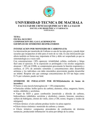 UNIVERSIDAD TECNICA DE MACHALA
FACULTAD DE CIENCIAS QUIMICAS Y DE LA SALUD
ESCUELA DE BIOQUÍMICA Y FARMACIA
TOXICOLOGIA

TEMA:
FECHA: 04/11/2013
COMPOSICION DEL GAS LACRIMOGENO
EJEMPLOS DE SINDROMES RESPIRATORIOS
INTOXICACION POR MONOXIDO DE CARBONO (CO)
La intoxicación por monóxido de Carbono es una de las más graves y puede dejar
secuelas que incapaciten al niño para el resto de su vida. Es una intoxicación que
afecta también en forma muy importante al feto y debe ser sospechada ya que su
sintomatología es a veces sutil.
Con concentraciones >30% aparecen: irritabilidad, cefalea, confusión y fatiga
fácil ante el ejercicio. Si la exposición es prolongada o los niveles sanguíneos
alcanzan > 50% de COHb, se comprometen gravemente la función respiratoria y
cardiaca, el 25% de animales sometidos a concentraciones altas desarrollan
arritmias y los individuos con daño miocárdico preexistente pueden desarrollar
un infarto. Respirar aire que contenga concentraciones de CO tan bajas como
0.1% por volumen, puede ser letal.
SINDROME DE INHALACION POR HUMO(inhalación de humo de
incendios)
El humo es una mezcla heterogénea de > 150 componentes:
Partículas sólidas: hollín (polvo de carbón), aluminio, sílice, magnesio, hierro,
ácidos, aldehídos y acroleínas.
Vapor de H2O y gases combustión [monóxido y dióxido de carbono,
hidrocarburos (aldehídos, acroleína y alcoholes), cianuro, benceno, amoníaco,
sulfuro de hidrógeno, cloruro de vinilo, cloro y ClH, ozono, fosgeno y óxidos de
nitrógeno].
Efecto térmico: el aire caliente produce lesión vía aérea superior.
Efecto tóxico sistémico: monóxido de carbono y cianuro.
Efecto irritativo: compuestos procedentes de combustión de distintas
sustancias, produciendo inflamación vía aérea por debajo de la carina.

 
