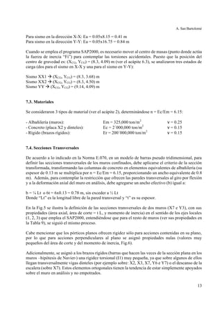 A. San Bartolomé
13
Para sismo en la dirección X-X: Ea = 0.05x8.15 = 0.41 m
Para sismo en la dirección Y-Y: Ea = 0.05x16.75 = 0.84 m
Cuando se emplea el programa SAP2000, es necesario mover al centro de masas (punto donde actúa
la fuerza de inercia “Fi”) para contemplar las torsiones accidentales. Puesto que la posición del
centro de gravedad es: (XCG, YCG) = (8.3, 4.09) m (ver el acápite 6.3), se analizaron tres estados de
carga (dos para el sismo en X-X y una para el sismo en Y-Y):
Sismo XX1 à (XCG, YCG) = (8.3, 3.68) m
Sismo XX2 à (XCG, YCG) = (8.3, 4.50) m
Sismo YY à (XCG, YCG) = (9.14, 4.09) m
7.3. Materiales
Se consideraron 3 tipos de material (ver el acápite 2), determinándose n = Ec/Em = 6.15:
- Albañilería (muros): Em = 325,000 ton/m2
ν = 0.25
- Concreto (placa X2 y dinteles): Ec = 2´000,000 ton/m2
ν = 0.15
- Rígido (brazos rígidos): Er = 200´000,000 ton/m2
ν = 0.15
7.4. Secciones Transversales
De acuerdo a lo indicado en la Norma E.070, en un modelo de barras pseudo tridimensional, para
definir las secciones transversales de los muros confinados, debe aplicarse el criterio de la sección
transformada, transformando las columnas de concreto en elementos equivalentes de albañilería (su
espesor de 0.13 m se multiplica por n = Ec/Em = 6.15, proporcionando un ancho equivalente de 0.8
m). Además, para contemplar la restricción que ofrecen las paredes transversales al giro por flexión
y a la deformación axial del muro en análisis, debe agregarse un ancho efectivo (b) igual a:
b = ¼ Lt o 6t = 6x0.13 = 0.78 m, sin exceder a ½ Lt
Donde “Lt” es la longitud libre de la pared transversal y “t” es su espesor.
En la Fig.5 se ilustra la definición de las secciones transversales de dos muros (X7 e Y3), con sus
propiedades (área axial, área de corte = t L, y momento de inercia) en el sentido de los ejes locales
(1, 2, 3) que emplea el SAP2000, entendiéndose que para el resto de muros (ver sus propiedades en
la Tabla 9), se siguió el mismo proceso.
Cabe mencionar que los pórticos planos ofrecen rigidez sólo para acciones contenidas en su plano,
por lo que para acciones perpendiculares al plano se asignó propiedades nulas (valores muy
pequeños del área de corte y del momento de inercia, Fig.6).
Adicionalmente, se asignó a los brazos rígidos (barras que hacen las veces de la sección plana en los
muros –hipótesis de Navier-) una rigidez torsional (I1) muy pequeña, ya que sobre algunos de ellos
llegan transversalmente vigas dinteles (por ejemplo sobre: X2, X3, X7, Y6 e Y7) o el descanso de la
escalera (sobre X7). Estos elementos ortogonales tienen la tendencia de estar simplemente apoyados
sobre el muro en análisis y no empotrados.
 