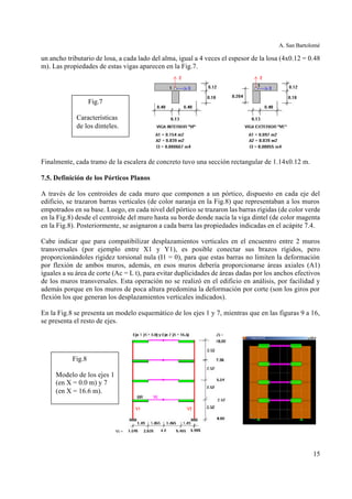 A. San Bartolomé
15
un ancho tributario de losa, a cada lado del alma, igual a 4 veces el espesor de la losa (4x0.12 = 0.48
m). Las propiedades de estas vigas aparecen en la Fig.7.
Finalmente, cada tramo de la escalera de concreto tuvo una sección rectangular de 1.14x0.12 m.
7.5. Definición de los Pórticos Planos
A través de los centroides de cada muro que componen a un pórtico, dispuesto en cada eje del
edificio, se trazaron barras verticales (de color naranja en la Fig.8) que representaban a los muros
empotrados en su base. Luego, en cada nivel del pórtico se trazaron las barras rígidas (de color verde
en la Fig.8) desde el centroide del muro hasta su borde donde nacía la viga dintel (de color magenta
en la Fig.8). Posteriormente, se asignaron a cada barra las propiedades indicadas en el acápite 7.4.
Cabe indicar que para compatibilizar desplazamientos verticales en el encuentro entre 2 muros
transversales (por ejemplo entre X1 y Y1), es posible conectar sus brazos rígidos, pero
proporcionándoles rigidez torsional nula (I1 = 0), para que estas barras no limiten la deformación
por flexión de ambos muros, además, en esos muros debería proporcionarse áreas axiales (A1)
iguales a su área de corte (Ac = L t), para evitar duplicidades de áreas dadas por los anchos efectivos
de los muros transversales. Esta operación no se realizó en el edificio en análisis, por facilidad y
además porque en los muros de poca altura predomina la deformación por corte (son los giros por
flexión los que generan los desplazamientos verticales indicados).
En la Fig.8 se presenta un modelo esquemático de los ejes 1 y 7, mientras que en las figuras 9 a 16,
se presenta el resto de ejes.
Fig.8
Modelo de los ejes 1
(en X = 0.0 m) y 7
(en X = 16.6 m).
Fig.7
Características
de los dinteles.
 