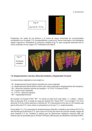 A. San Bartolomé
17
Finalmente, los nudos de los pórticos y el centro de masas incluyendo las excentricidades
accidentales (ver el acápite 7.2), correspondientes a cada nivel, fueron conectados a los diafragmas
rígidos respectivos, formándose la estructura completa (Fig.17), para enseguida analizarla ante el
sismo moderado con las cargas (“Fi”) indicadas en la tabla 8.
7.6. Desplazamientos Laterales, Distorsión Inelástica y Regularidad Torsional
La nomenclatura empleada en este acápite es:
- D = desplazamiento lateral elástico absoluto por sismo moderado
- d = desplazamiento lateral elástico relativo por sismo moderado (o desplazamiento del entrepiso).
- DI = distorsión inelástica máxima de entrepiso = 0.75 R d / h (Norma E.030)
- R = 6 (para sismo moderado)
- h = 2.52 m = altura de entrepiso
- RT = regularidad torsional
De acuerdo a la Norma E.030, “RT “ se calcula en cada nivel como dmáx / ( ½ (dmáx + dmín)).
Para la dirección X-X, el estado de carga que dominó fue “Sismo XX1” (ver el acápite 7.2). En la
dirección X-X los valores máximos y mínimos de “d” se presentaron en los ejes A y D, mientras que
para la dirección Y-Y, estos valores se presentaron en los ejes 7 y 1, respectivamente.
En las tablas 11 y 12 se presentan los desplazamientos obtenidos, notándose que la dirección X-X es
más flexible que la dirección Y-Y, pese a que en X-X hay dos muros de concreto armado, aunque de
poca longitud (1.5 m). También se aprecia que las distorsiones inelásticas máximas (DI) son
menores que las permitidas por la Norma E.030 para edificaciones de albañilería reforzada (0.005),
Fig.16
Eje 4 en X = 8.3 m.
Fig.17
Estructura
completa.
 