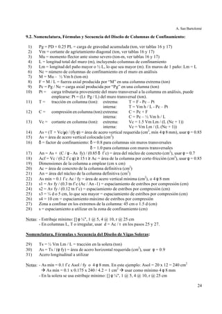 A. San Bartolomé
24
9.2. Nomenclatura, Fórmulas y Secuencia del Diseño de Columnas de Confinamiento:
1) Pg = PD + 0.25 PL = carga de gravedad acumulada (ton, ver tablas 16 y 17)
2) Vm = cortante de agrietamiento diagonal (ton, ver tablas 16 y 17)
3) Mu = momento flector ante sismo severo (ton-m, ver tablas 16 y 17)
4) L = longitud total del muro (m), incluyendo columnas de confinamiento
5) Lm = longitud del paño mayor o ½ L, lo que sea mayor (m). En muros de 1 paño: Lm = L
6) Nc = número de columnas de confinamiento en el muro en análisis
7) M = Mu – ½ Vm h (ton-m)
8) F = M / L = fuerza axial producida por “M” en una columna extrema (ton)
9) Pc = Pg / Nc = carga axial producida por “Pg” en una columna (ton)
10) Pt = carga tributaria proveniente del muro transversal a la columna en análisis, puede
emplearse: Pt = (Lt Pg / L) del muro transversal (ton).
11) T = tracción en columna (ton): extrema: T = F - Pc – Pt
interna: T = Vm h / L - Pc – Pt
12) C = compresión en columna (ton):extrema: C = Pc + F
interna: C = Pc – ½ Vm h / L
13) Vc = cortante en columna (ton): extrema: Vc = 1.5 Vm Lm / (L (Nc + 1))
interna: Vc = Vm Lm / (L (Nc + 1))
14) As = (T + Vc/µ) / (fy φ) = área de acero vertical requerida (cm2
, mín 4 φ 8 mm), usar φ = 0.85
15) As = área de acero vertical colocada (cm2
)
16) δ = factor de confinamiento: δ = 0.8 para columnas sin muros transversales
δ = 1.0 para columnas con muros transversales
17) An = As + (C / φ - As fy) / (0.85 δ f´c) = área del núcleo de concreto (cm2
), usar φ = 0.7
18) Acf = Vc / (0.2 f´c φ) ≥ 15 t ≥ Ac = área de la columna por corte-fricción (cm2
), usar φ = 0.85
19) Dimensiones de la columna a emplear (cm x cm)
20) Ac = área de concreto de la columna definitiva (cm2
)
21) An = área del núcleo de la columna definitiva (cm2
)
22) As mín = 0.1 f´c Ac / fy = área de acero vertical mínima (cm2
), o 4 φ 8 mm
23) s1 = Av fy / (0.3 tn f´c (Ac / An -1) = espaciamiento de estribos por compresión (cm)
24) s2 = Av fy / (0.12 tn f´c) = espaciamiento de estribos por compresión (cm)
25) s3 = ¼ d o 5 cm, lo que sea mayor = espaciamiento de estribos por compresión (cm)
26) s4 = 10 cm = espaciamiento máximo de estribos por compresión
27) Zona a confinar en los extremos de la columna: 45 cm o 1.5 d (cm)
28) s = espaciamiento a utilizar en la zona de confinamiento (cm)
Notas: - Estribaje mínimo: [] φ ¼", 1 @ 5, 4 @ 10, r @ 25 cm
- En columnas L, T o irregular, usar d = Ac / t en los pasos 25 y 27.
Nomenclatura, Fórmulas y Secuencia del Diseño de Vigas Soleras:
29) Ts = ½ Vm Lm / L = tracción en la solera (ton)
30) As = Ts / (φ fy) = área de acero horizontal requerida (cm2
), usar φ = 0.9
31) Acero longitudinal a utilizar
Notas: - As mín = 0.1 f´c Asol / fy o 4 φ 8 mm. En este ejemplo: Asol = 20 x 12 = 240 cm2
à As mín = 0.1 x 0.175 x 240 / 4.2 = 1 cm2
à usar como mínimo 4 φ 8 mm
- En la solera se usa estribaje mínimo: [] φ ¼", 1 @ 5, 4 @ 10, r @ 25 cm
 