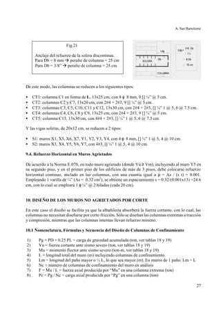 A. San Bartolomé
27
De este modo, las columnas se reducen a los siguientes tipos:
• CT1: columna C1 en forma de L, 13x25 cm, con 8 φ 8 mm, 9 [] ¼” @ 5 cm.
• CT2: columnas C2 y C7, 13x20 cm, con 2#4 + 2#3, 9 [] ¼” @ 5 cm.
• CT3: columnas C3, C5, C10, C11 y C12, 13x30 cm, con 2#4 + 2#3, [] ¼” 1 @ 5, 6 @ 7.5 cm.
• CT4: columnas C4, C6, C8 y C9, 13x25 cm, con 2#4 + 2#3, 9 [] ¼” @ 5 cm.
• CT5: columna C13, 13x30 cm, con 4#4 + 2#3, [] ¼” 1 @ 5, 6 @ 7.5 cm.
Y las vigas soleras, de 20x12 cm, se reducen a 2 tipos:
• S1: muros X1, X5, X6, X7, Y1, Y2, Y3, Y4, con 4 φ 8 mm, [] ¼” 1 @ 5, 4 @ 10 cm.
• S2: muros X3, X4, Y5, Y6, Y7, con 4#3, [] ¼” 1 @ 5, 4 @ 10 cm.
9.4. Refuerzo Horizontal en Muros Agrietados
De acuerdo a la Norma E.070, en todo muro agrietado (donde Vu ≥ Vm), incluyendo al muro Y5 en
su segundo piso, y en el primer piso de los edificios de más de 3 pisos, debe colocarse refuerzo
horizontal continuo, anclado en las columnas, con una cuantía igual a ρ = As / (s t) = 0.001.
Empleando 1 varilla de ¼” (As = 0.32 cm2
), se obtiene un espaciamiento s = 0.32/(0.001x13) =24.6
cm, con lo cual se empleará 1 φ ¼” @ 2 hiladas (cada 20 cm).
10. DISEÑO DE LOS MUROS NO AGRIETADOS POR CORTE
En este caso el diseño se facilita ya que la albañilería absorberá la fuerza cortante, con lo cual, las
columnas no necesitan diseñarse por corte-fricción. Sólo se diseñan las columnas extremas a tracción
y compresión, mientras que las columnas internas llevan refuerzo mínimo.
10.1 Nomenclatura, Fórmulas y Secuencia del Diseño de Columnas de Confinamiento
1) Pg = PD + 0.25 PL = carga de gravedad acumulada (ton, ver tablas 18 y 19)
2) Vu = fuerza cortante ante sismo severo (ton, ver tablas 18 y 19)
3) Mu = momento flector ante sismo severo (ton-m, ver tablas 18 y 19)
4) L = longitud total del muro (m) incluyendo columnas de confinamiento
5) Lm = longitud del paño mayor o ½ L, lo que sea mayor (m). En muros de 1 paño: Lm = L
6) Nc = número de columnas de confinamiento del muro en análisis
7) F = Mu / L = fuerza axial producida por “Mu” en una columna extrema (ton)
8) Pc = Pg / Nc = carga axial producida por “Pg” en una columna (ton)
Fig.21
Anclaje del refuerzo de la solera discontinua.
Para Db = 8 mm à peralte de columna = 25 cm
Para Db = 3/8” à peralte de columna = 25 cm
 