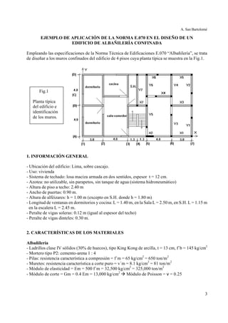 A. San Bartolomé
3
EJEMPLO DE APLICACIÓN DE LA NORMA E.070 EN EL DISEÑO DE UN
EDIFICIO DE ALBAÑILERÍA CONFINADA
Empleando las especificaciones de la Norma Técnica de Edificaciones E.070 “Albañilería”, se trata
de diseñar a los muros confinados del edificio de 4 pisos cuya planta típica se muestra en la Fig.1.
1. INFORMACIÓN GENERAL
- Ubicación del edificio: Lima, sobre cascajo.
- Uso: vivienda
- Sistema de techado: losa maciza armada en dos sentidos, espesor t = 12 cm.
- Azotea: no utilizable, sin parapetos, sin tanque de agua (sistema hidroneumático)
- Altura de piso a techo: 2.40 m
- Ancho de puertas: 0.90 m.
- Altura de alféizares: h = 1.00 m (excepto en S.H. donde h = 1.80 m)
- Longitud de ventanas en dormitorios y cocina: L = 1.40 m, en la Sala L = 2.50 m, en S.H. L = 1.15 m
en la escalera L = 2.45 m.
- Peralte de vigas soleras: 0.12 m (igual al espesor del techo)
- Peralte de vigas dinteles: 0.30 m.
2. CARACTERÍSTICAS DE LOS MATERIALES
Albañilería
- Ladrillos clase IV sólidos (30% de huecos), tipo King Kong de arcilla, t = 13 cm, f´b = 145 kg/cm2
- Mortero tipo P2: cemento-arena 1 : 4
- Pilas: resistencia característica a compresión = f´m = 65 kg/cm2
= 650 ton/m2
- Muretes: resistencia característica a corte puro = v´m = 8.1 kg/cm2
= 81 ton/m2
- Módulo de elasticidad = Em = 500 f´m = 32,500 kg/cm2
= 325,000 ton/m2
- Módulo de corte = Gm = 0.4 Em = 13,000 kg/cm2
à Módulo de Poisson = ν = 0.25
Fig.1
Planta típica
del edificio e
identificación
de los muros.
 