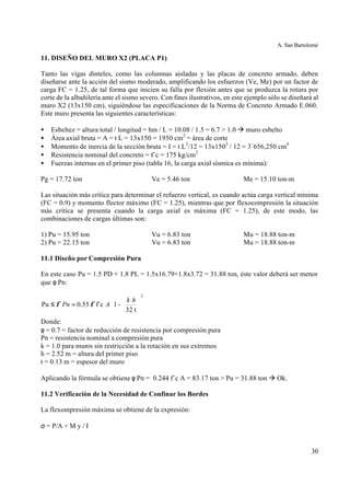 A. San Bartolomé
30
11. DISEÑO DEL MURO X2 (PLACA P1)
Tanto las vigas dinteles, como las columnas aisladas y las placas de concreto armado, deben
diseñarse ante la acción del sismo moderado, amplificando los esfuerzos (Ve, Me) por un factor de
carga FC = 1.25, de tal forma que inicien su falla por flexión antes que se produzca la rotura por
corte de la albañilería ante el sismo severo. Con fines ilustrativos, en este ejemplo sólo se diseñará al
muro X2 (13x150 cm), siguiéndose las especificaciones de la Norma de Concreto Armado E.060.
Este muro presenta las siguientes características:
• Esbeltez = altura total / longitud = hm / L = 10.08 / 1.5 = 6.7 > 1.0 à muro esbelto
• Área axial bruta = A = t L = 13x150 = 1950 cm2
= área de corte
• Momento de inercia de la sección bruta = I = t L3
/12 = 13x1503
/ 12 = 3´656,250 cm4
• Resistencia nominal del concreto = f´c = 175 kg/cm2
• Fuerzas internas en el primer piso (tabla 16, la carga axial sísmica es mínima):
Pg = 17.72 ton Ve = 5.46 ton Me = 15.10 ton-m
Las situación más crítica para determinar el refuerzo vertical, es cuando actúa carga vertical mínima
(FC = 0.9) y momento flector máximo (FC = 1.25), mientras que por flexocompresión la situación
más crítica se presenta cuando la carga axial es máxima (FC = 1.25), de este modo, las
combinaciones de cargas últimas son:
1) Pu = 15.95 ton Vu = 6.83 ton Mu = 18.88 ton-m
2) Pu = 22.15 ton Vu = 6.83 ton Mu = 18.88 ton-m
11.1 Diseño por Compresión Pura
En este caso Pu = 1.5 PD + 1.8 PL = 1.5x16.79+1.8x3.72 = 31.88 ton, éste valor deberá ser menor
que φ Pn:
Donde:
φ = 0.7 = factor de reducción de resistencia por compresión pura
Pn = resistencia nominal a compresión pura
k = 1.0 para muros sin restricción a la rotación en sus extremos
h = 2.52 m = altura del primer piso
t = 0.13 m = espesor del muro
Aplicando la fórmula se obtiene φ Pn = 0.244 f´c A = 83.17 ton > Pu = 31.88 ton à Ok.
11.2 Verificación de la Necesidad de Confinar los Bordes
La flexompresión máxima se obtiene de la expresión:
σ = P/A + M y / I














=≤
2
t32
-1f´c55.0Pu
hk
APn φφ
 
