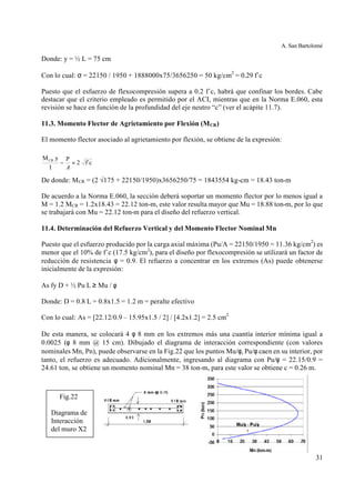 A. San Bartolomé
31
Donde: y = ½ L = 75 cm
Con lo cual: σ = 22150 / 1950 + 1888000x75/3656250 = 50 kg/cm2
= 0.29 f´c
Puesto que el esfuerzo de flexocompresión supera a 0.2 f´c, habrá que confinar los bordes. Cabe
destacar que el criterio empleado es permitido por el ACI, mientras que en la Norma E.060, esta
revisión se hace en función de la profundidad del eje neutro “c” (ver el acápite 11.7).
11.3. Momento Flector de Agrietamiento por Flexión (MCR)
El momento flector asociado al agrietamiento por flexión, se obtiene de la expresión:
De donde: MCR = (2 √175 + 22150/1950)x3656250/75 = 1843554 kg-cm = 18.43 ton-m
De acuerdo a la Norma E.060, la sección deberá soportar un momento flector por lo menos igual a
M = 1.2 MCR = 1.2x18.43 = 22.12 ton-m, este valor resulta mayor que Mu = 18.88 ton-m, por lo que
se trabajará con Mu = 22.12 ton-m para el diseño del refuerzo vertical.
11.4. Determinación del Refuerzo Vertical y del Momento Flector Nominal Mn
Puesto que el esfuerzo producido por la carga axial máxima (Pu/A = 22150/1950 = 11.36 kg/cm2
) es
menor que el 10% de f´c (17.5 kg/cm2
), para el diseño por flexocompresión se utilizará un factor de
reducción de resistencia φ = 0.9. El refuerzo a concentrar en los extremos (As) puede obtenerse
inicialmente de la expresión:
As fy D + ½ Pu L ≥ Mu / φ
Donde: D = 0.8 L = 0.8x1.5 = 1.2 m = peralte efectivo
Con lo cual: As = [22.12/0.9 – 15.95x1.5 / 2] / [4.2x1.2] = 2.5 cm2
De esta manera, se colocará 4 φ 8 mm en los extremos más una cuantía interior mínima igual a
0.0025 (φ 8 mm @ 15 cm). Dibujado el diagrama de interacción correspondiente (con valores
nominales Mn, Pn), puede observarse en la Fig.22 que los puntos Mu/φ, Pu/φ caen en su interior, por
tanto, el refuerzo es adecuado. Adicionalmente, ingresando al diagrama con Pu/φ = 22.15/0.9 =
24.61 ton, se obtiene un momento nominal Mn = 38 ton-m, para este valor se obtiene c = 0.26 m.
f´c2
P
I
yMCR
=−
A
Fig.22
Diagrama de
Interacción
del muro X2
 
