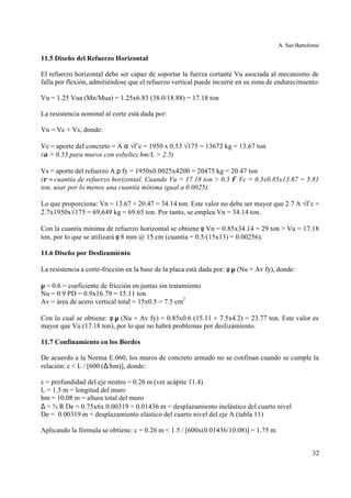 A. San Bartolomé
32
11.5 Diseño del Refuerzo Horizontal
El refuerzo horizontal debe ser capaz de soportar la fuerza cortante Vu asociada al mecanismo de
falla por flexión, admitiéndose que el refuerzo vertical puede incurrir en su zona de endurecimiento:
Vu = 1.25 Vua (Mn/Mua) = 1.25x6.83 (38.0/18.88) = 17.18 ton
La resistencia nominal al corte está dada por:
Vn = Vc + Vs, donde:
Vc = aporte del concreto = A α √f´c = 1950 x 0.53 √175 = 13672 kg = 13.67 ton
(α = 0.53 para muros con esbeltez hm/L > 2.5)
Vs = aporte del refuerzo A ρ fy = 1950x0.0025x4200 = 20475 kg = 20.47 ton
(ρ = cuantía de refuerzo horizontal. Cuando Vu = 17.18 ton > 0.5 φ Vc = 0.5x0.85x13.67 = 5.81
ton, usar por lo menos una cuantía mínima igual a 0.0025).
Lo que proporciona: Vn = 13.67 + 20.47 = 34.14 ton. Este valor no debe ser mayor que 2.7 A √f´c =
2.7x1950x√175 = 69,649 kg = 69.65 ton. Por tanto, se emplea Vn = 34.14 ton.
Con la cuantía mínima de refuerzo horizontal se obtiene φ Vn = 0.85x34.14 = 29 ton > Vu = 17.18
ton, por lo que se utilizará φ 8 mm @ 15 cm (cuantía = 0.5/(15x13) = 0.00256).
11.6 Diseño por Deslizamiento
La resistencia a corte-fricción en la base de la placa está dada por: φ µ (Nu + Av fy), donde:
µ = 0.6 = coeficiente de fricción en juntas sin tratamiento
Nu = 0.9 PD = 0.9x16.79 = 15.11 ton
Av = área de acero vertical total = 15x0.5 = 7.5 cm2
Con lo cual se obtiene: φ µ (Nu + Av fy) = 0.85x0.6 (15.11 + 7.5x4.2) = 23.77 ton. Este valor es
mayor que Vu (17.18 ton), por lo que no habrá problemas por deslizamiento.
11.7 Confinamiento en los Bordes
De acuerdo a la Norma E.060, los muros de concreto armado no se confinan cuando se cumple la
relación: c < L / [600 (∆/hm)], donde:
c = profundidad del eje neutro = 0.26 m (ver acápite 11.4).
L = 1.5 m = longitud del muro
hm = 10.08 m = altura total del muro
∆ = ¾ R De = 0.75x6x 0.00319 = 0.01436 m = desplazamiento inelástico del cuarto nivel
De = 0.00319 m = desplazamiento elástico del cuarto nivel del eje A (tabla 11)
Aplicando la fórmula se obtiene: c = 0.26 m < 1.5 / [600x(0.01436/10.08)] = 1.75 m
 