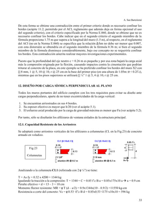 A. San Bartolomé
33
De esta forma se obtiene una contradicción entre el primer criterio donde es necesario confinar los
bordes (acápite 11.2, permitido por el ACI, reglamento que además deja en forma opcional el uso
del segundo criterio), con el criterio especificado por la Norma E.060, donde se obtiene que no es
necesario confinar los bordes. Cabe indicar que en el segundo criterio el segundo miembro de la
fórmula proporciona 1.75 m que supera a la longitud del muro (1.5 m), al respecto, en el reglamento
del ACI (no en la Norma E.060) se especifica que la relación ∆/hm no debe ser menor que 0.007,
con esta distorsión se obtendría en el segundo miembro de la fórmula 0.36 m; si bien el segundo
miembro de la fórmula disminuye considerablemente, bajo ese concepto no se requeriría confinar
los bordes. Esta contradicción amerita realizar mayores investigaciones experimentales.
Puesto que la profundidad del eje neutro c = 0.26 m es pequeña y por esa zona bajará la carga axial
más la compresión originada por la flexión, causando impactos contra la cimentación que podrían
triturar al concreto de la placa, en este ejemplo se ha preferido confinar los bordes del muro X2 con
[] 8 mm, 1 @ 5, 10 @ 10, r @ 25 cm en la base del primer piso (en una altura de 1.05m: σ < 0.2f´c),
mientras que en los pisos superiores se utilizará [] ¼” 1 @ 5, 4 @ 10, r @ 25 cm.
12. DISEÑO POR CARGA SÍSMICA PERPENDICULAR AL PLANO
Todos los muros portantes del edificio cumplen con los tres requisitos para evitar su diseño ante
cargas perpendiculares, aparte de no tener excentricidades de la carga vertical:
1. Se encuentran arriostrados en sus 4 bordes.
2. Su espesor efectivo es mayor que h/20 (ver el acápite 5.1).
3. El esfuerzo axial producido por la carga de gravedad máxima es menor que Fa (ver acápite 5.2).
Por tanto, sólo se diseñarán los alféizares de ventana aislados de la estructura principal.
12.1. Capacidad Resistente de los Arriostres
Se adoptará como arriostres verticales de los alféizares a columnetas (CL en la Fig.23) de concreto
armado en voladizo.
Analizando a la columneta CL1 (reforzada con 2 φ ¼”) se tiene:
T = As fy = 0.32 x 4200 = 1344 kg
Igualando la tracción a la compresión: T = 1344 = C = 0.85 f´c B a = 0.85x175x10 a à a = 0.9 cm
Peralte efectivo = d = 13 – 3 = 10 cm
Momento flector resistente: MR = φ T (d – a/2) = 0.9x1344x(10 – 0.9/2) =11550 kg-cm
Resistencia a corte del concreto: Vc = φ 0.53 √f´c B d = 0.85x0.53 √175 x10x10 = 596 kg
Fig.23
Columnetas
 