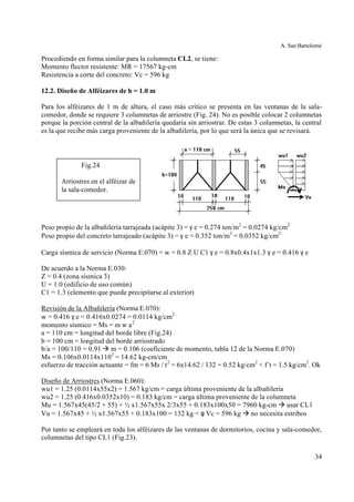 A. San Bartolomé
34
Procediendo en forma similar para la columneta CL2, se tiene:
Momento flector resistente: MR = 17567 kg-cm
Resistencia a corte del concreto: Vc = 596 kg
12.2. Diseño de Alféizares de h = 1.0 m
Para los alféizares de 1 m de altura, el caso más crítico se presenta en las ventanas de la sala-
comedor, donde se requiere 3 columnetas de arriostre (Fig. 24). No es posible colocar 2 columnetas
porque la porción central de la albañilería quedaría sin arriostrar. De estas 3 columnetas, la central
es la que recibe más carga proveniente de la albañilería, por lo que será la única que se revisará.
Peso propio de la albañilería tarrajeada (acápite 3) = γ e = 0.274 ton/m2
= 0.0274 kg/cm2
Peso propio del concreto tarrajeado (acápite 3) = γ e = 0.352 ton/m2
= 0.0352 kg/cm2
Carga sísmica de servicio (Norma E.070) = w = 0.8 Z U C1 γ e = 0.8x0.4x1x1.3 γ e = 0.416 γ e
De acuerdo a la Norma E.030:
Z = 0.4 (zona sísmica 3)
U = 1.0 (edificio de uso común)
C1 = 1.3 (elemento que puede precipitarse al exterior)
Revisión de la Albañilería (Norma E.070):
w = 0.416 γ e = 0.416x0.0274 = 0.0114 kg/cm2
momento sísmico = Ms = m w a2
a = 110 cm = longitud del borde libre (Fig.24)
b = 100 cm = longitud del borde arriostrado
b/a = 100/110 = 0.91 à m = 0.106 (coeficiente de momento, tabla 12 de la Norma E.070)
Ms = 0.106x0.0114x1102
= 14.62 kg-cm/cm
esfuerzo de tracción actuante = fm = 6 Ms / t2
= 6x14.62 / 132 = 0.52 kg/cm2
< f´t = 1.5 kg/cm2
. Ok
Diseño de Arriostres (Norma E.060):
wu1 = 1.25 (0.0114x55x2) = 1.567 kg/cm = carga última proveniente de la albañilería
wu2 = 1.25 (0.416x0.0352x10) = 0.183 kg/cm = carga última proveniente de la columneta
Mu = 1.567x45(45/2 + 55) + ½ x1.567x55x 2/3x55 + 0.183x100x50 = 7960 kg-cm à usar CL1
Vu = 1.567x45 + ½ x1.567x55 + 0.183x100 = 132 kg < φ Vc = 596 kg à no necesita estribos
Por tanto se empleará en toda los alféizares de las ventanas de dormitorios, cocina y sala-comedor,
columnetas del tipo CL1 (Fig.23).
Fig.24
Arriostres en el alféizar de
la sala-comedor.
 