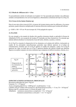 A. San Bartolomé
35
12.3. Diseño de Alféizares de h = 1.8 m
Un procedimiento similar al realizado en el acápite 12.2 fue ejecutado para diseñar a los alféizares
aislados correspondientes a los servicios higiénicos, obteniéndose columnetas del tipo CL2 (Fig.23).
12.4. Grosor de las Juntas Sísmicas (g)
Para el caso más crítico (zona de S.H.), el grosor de la junta sísmica entre los alféizares y los muros
portantes, puede obtenerse multiplicando la máxima distorsión inelástica por la altura del alféizar:
g = 0.005 x 180 = 0.9 cm à usar tecnopor de 3/8 de pulgada de espesor
13. PLANOS
En este ejemplo se ha tratado de diseñar sólo aquellos elementos donde es aplicable la Norma de
Albañilería E.070, con excepción de la placa P1 (incluida con fines ilustrativos). Se entiende que
además debería diseñarse la cimentación, losas del techo, dinteles, escalera y cisterna.
En la Fig.24 se muestra la disposición de los elementos en la planta del edificio, incluyendo un
cuadro de las principales especificaciones generales (que debería aparecer en el plano de
cimentaciones), mientras que en la Fig.25 aparece el cuadro de columnas y placa. En la Fig.26
aparecen las vigas, en tanto que en la Fig.27 aparecen detalles del alféizar aislado que deberían
figurar en un plano conjunto con otros elementos que componen al edificio (escalera, cisterna, etc.).
ESPECIFICACIONES GENERALES PRINCIPALES
Resistencia admisible del suelo: 4 kg/cm2
Concreto: f´c = 175 kg/cm2
Acero corrugado grado 60: fy = 4200 kg/cm2
, recubrimientos = 2 cm
Ladrillos clase IV sólidos (30% de huecos), tipo King Kong de arcilla, t = 13 cm, f´b = 145 kg/cm2
Mortero tipo P2: cemento-arena 1:4. Grosor de juntas: 1 cm
Albañilería: resistencia característica a compresión = f´m = 65 kg/cm2
resistencia característica a corte puro = v´m = 8.1 kg/cm2
Fig.24
Disposición de
los elementos en
planta y
especificaciones
generales.
 