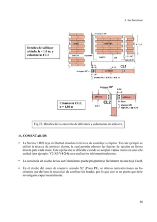A. San Bartolomé
38
14. COMENTARIOS
• La Norma E.070 deja en libertad absoluta la técnica de modelaje a emplear. En este ejemplo se
utilizó la técnica de pórticos planos, la cual permite obtener las fuerzas de sección en forma
directa para cada muro. Esta operación se dificulta cuando se acoplan varios muros en una sola
unidad (por ejemplo: Y2-X5-Y4-X4) para analizarlos tridimensionalmente.
• La secuencia de diseño de los confinamientos puede programarse fácilmente en una hoja Excel.
• En el diseño del muro de concreto armado X2 (Placa P1), se obtuvo contradicciones en los
criterios que definen la necesidad de confinar los bordes, por lo que este es un punto que debe
investigarse experimentalmente.
Columneta CL2,
h = 1.80 m
Detalles del alféizar
aislado, h = 1.0 m, y
columnetas CL1
Fig.27. Detalles del aislamiento de alféizares y columnetas de arriostre.
 