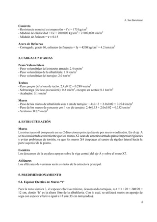 A. San Bartolomé
4
Concreto
- Resistencia nominal a compresión = f´c = 175 kg/cm2
- Módulo de elasticidad = Ec = 200,000 kg/cm2
= 2´000,000 ton/m2
- Módulo de Poisson = ν = 0.15
Acero de Refuerzo
- Corrugado, grado 60, esfuerzo de fluencia = fy = 4200 kg/cm2
= 4.2 ton/cm2
3. CARGAS UNITARIAS
Pesos Volumétricos
- Peso volumétrico del concreto armado: 2.4 ton/m3
- Peso volumétrico de la albañilería: 1.8 ton/m3
- Peso volumétrico del tarrajeo: 2.0 ton/m3
Techos
- Peso propio de la losa de techo: 2.4x0.12 = 0.288 ton/m2
- Sobrecarga (incluso en escalera): 0.2 ton/m2
, excepto en azotea: 0.1 ton/m2
- Acabados: 0.1 ton/m2
Muros
- Peso de los muros de albañilería con 1 cm de tarrajeo: 1.8x0.13 + 2.0x0.02 = 0.274 ton/m2
- Peso de los muros de concreto con 1 cm de tarrajeo: 2.4x0.13 + 2.0x0.02 = 0.352 ton/m2
- Ventanas: 0.02 ton/m2
4. ESTRUCTURACIÓN
Muros
La estructura está compuesta en sus 2 direcciones principalmente por muros confinados. En el eje A
se ha considerado conveniente que los muros X2 sean de concretoarmado para compensar rigideces
y evitar problemas de torsión, ya que los muros X4 desplazan al centro de rigidez lateral hacia la
parte superior de la planta.
Escalera
Los descansos de la escalera apoyan sobre la viga central del eje A y sobre el muro X7.
Alféizares
Los alféizares de ventanas serán aislados de la estructura principal.
5. PREDIMENSIONAMIENTO
5.1. Espesor Efectivo de Muros “t”
Para la zona sísmica 3, el espesor efectivo mínimo, descontando tarrajeos, es t = h / 20 = 240/20 =
12 cm, donde “h” es la altura libre de la albañilería. Con lo cual, se utilizará muros en aparejo de
soga con espesor efectivo igual a 13 cm (15 cm tarrajeados).
 