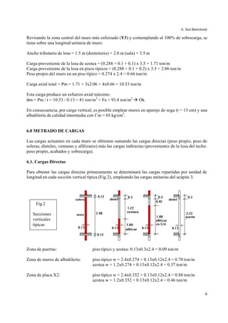 A. San Bartolomé
6
Revisando la zona central del muro más esforzado (Y3) y contemplando al 100% de sobrecarga, se
tiene sobre una longitud unitaria de muro:
Ancho tributario de losa = 1.5 m (dormitorio) + 2.0 m (sala) = 3.5 m
Carga proveniente de la losa de azotea = (0.288 + 0.1 + 0.1) x 3.5 = 1.71 ton/m
Carga proveniente de la losa en pisos típicos = (0.288 + 0.1 + 0.2) x 3.5 = 2.06 ton/m
Peso propio del muro en un piso típico = 0.274 x 2.4 = 0.66 ton/m
Carga axial total = Pm = 1.71 + 3x2.06 + 4x0.66 = 10.53 ton/m
Esta carga produce un esfuerzo axial máximo:
σm = Pm / t = 10.53 / 0.13 = 81 ton/m2
< Fa = 93.8 ton/m2
à Ok.
En consecuencia, por carga vertical, es posible emplear muros en aparejo de soga (t = 13 cm) y una
albañilería de calidad intermedia con f´m = 65 kg/cm2
.
6.0 METRADO DE CARGAS
Las cargas actuantes en cada muro se obtienen sumando las cargas directas (peso propio, peso de
soleras, dinteles, ventanas y alféizares) más las cargas indirectas (provenientes de la losa del techo:
peso propio, acabados y sobrecarga).
6.1. Cargas Directas
Para obtener las cargas directas primeramente se determinará las cargas repartidas por unidad de
longitud en cada sección vertical típica (Fig.2), empleando las cargas unitarias del acápite 3.
Zona de puertas: piso típico y azotea: 0.13x0.3x2.4 = 0.09 ton/m
Zona de muros de albañilería: piso típico w = 2.4x0.274 + 0.13x0.12x2.4 = 0.70 ton/m
azotea w = 1.2x0.274 + 0.13x0.12x2.4 = 0.37 ton/m
Zona de placa X2: piso típico w = 2.4x0.352 + 0.13x0.12x2.4 = 0.88 ton/m
azotea w = 1.2x0.352 + 0.13x0.12x2.4 = 0.46 ton/m
Fig.2
Secciones
verticales
típicas
 