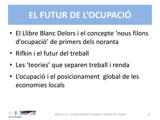 EL FUTUR DE L’OCUPACIÓ
• El Llibre Blanc Delors i el concepte ‘nous filons 
d’ocupació’ de primers dels noranta
• Rifkin i el futur del treball
• Les ‘teories’ que separen treball i renda
• L’ocupació i el posicionament  global de les 
economies locals
MEIR211‐12 ‐ EDUARD JIMÉNEZ‐ OCUPACIÓ I MERCAT DE TREBALL  10
 