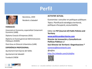 Perfil
MEIR211‐12 ‐ EDUARD JIMÉNEZ‐ OCUPACIÓ I MERCAT DE TREBALL  3
Barcelona, 1959
Resident a Sabadell
FORMACIÓ: 
Llicenciat en Economia, especialitat Creixement 
Econòmic (UAB)
Diploma Creació d’Empreses (IESE)
Diploma en funció gerencial Administracions 
Públiques (ESADE)
Post‐Grau en Direcció Urbanística (UAB)
EXPERIÈNCIA PROFESSIONAL:
Ajuntament Sant Quirze del Vallès
Ajuntament de Sabadell
Fundació CIREM
ACTIVITAT ACTUAL
Economista i consultor en polítiques públiques
Tòpics: Planificació estratègica territorial, 
polítiques d’ocupació, accountability
Editor de P3T [Journal of] Public Policies and 
Territory 
www.políticsandterritories.com
Director de Innovación y Consultoria en 
Politicas Públicas s.l
Soci‐Director de Territoris i Organitzacions ®
ejimenez@teonetwork.com
@edjihe
http://es.linkedin.com/in/edjihe
 