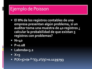 Ejemplo de Poisson

 El 8% de los registros contables de una
  empresa presentan algún problema, si un
  auditor toma una muestra de 40 registros ¿
  calcular la probabilidad de que existan 5
  registros con problemas?
 N=40
 P=0.08
 Labmda=3.2
 X=5
 P(X=5)=(e-8.2)(3.25)/5!=0.1139793
 