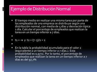 Ejemplo de Distribución Normal

 El tiempo medio en realizar una misma tarea por parte de
  los empleados de una empresa se distribuye según una
  distribución normal, con media de 5 días y desviación típica
  1 día. Calcular el porcentaje de empleados que realizan la
  tarea en un tiempo inferior a 7 días.

 t1 = -¥ y t2 = (7 -5)/1 = 2

 En la tabla la probabilidad acumulada para el valor 2
  (equivalente a un tiempo inferior a 7 días.). Esta
  probabilidad es 0,9772. Por lo tanto, el porcentaje de
  empleados que realizan la tarea en un tiempo inferior a 7
  días es del 97,7%
 