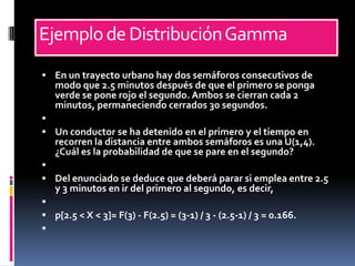 Ejemplo de Distribución Gamma
 En un trayecto urbano hay dos semáforos consecutivos de
   modo que 2.5 minutos después de que el primero se ponga
   verde se pone rojo el segundo. Ambos se cierran cada 2
   minutos, permaneciendo cerrados 30 segundos.

 Un conductor se ha detenido en el primero y el tiempo en
   recorren la distancia entre ambos semáforos es una U(1,4).
   ¿Cuál es la probabilidad de que se pare en el segundo?

 Del enunciado se deduce que deberá parar si emplea entre 2.5
   y 3 minutos en ir del primero al segundo, es decir,

 p[2.5 < X < 3]= F(3) - F(2.5) = (3-1) / 3 - (2.5-1) / 3 = 0.166.

 